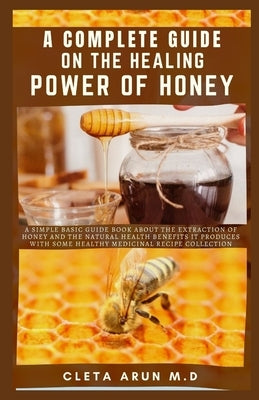 A Complete Guide on the Healing Power of Honey: A Simple Basic Guide Book About the Extraction of Honey and the Natural Health Benefits it Produce wit by Arun M. D., Cleta