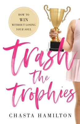 Trash the Trophies: How to Win Without Losing Your Soul by Hamilton, Chasta