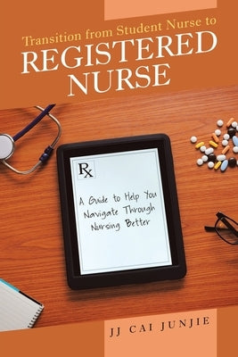 Transition from Student Nurse to Registered Nurse: A Guide to Help You Navigate Through Nursing Better by Junjie, Jj Cai