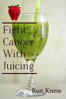 Fight Cancer With Juicing: Use the Power of Natural Juice to Help Prevent and Fight Off Cancer by Kness, Ron