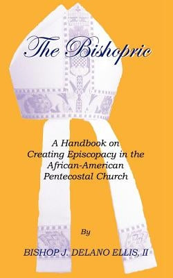 The Bishopric: A Handbook on Creating Episcopacy in the African-American Pentecostal Church by Ellis, J. Delano
