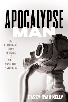 Apocalypse Man: The Death Drive and the Rhetoric of White Masculine Victimhood by Kelly, Casey Ryan