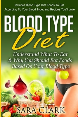 Blood Type Diet: Understand What To Eat & Why You Should Eat Foods Based On Your Blood Type by Clark, Sara