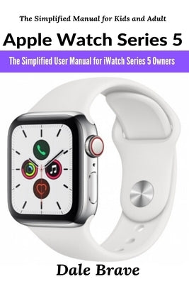 Apple Watch Series 5: The Simplified User Manual for iWatch Series 5 Owners by Brave, Dale