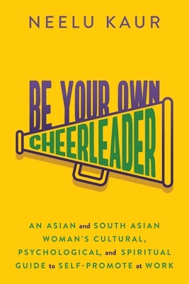 Be Your Own Cheerleader: An Asian and South Asian Woman's Cultural, Psychological, and Spiritual Guide to Self-Promote at Work by Kaur, Neelu