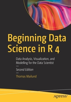 Beginning Data Science in R 4: Data Analysis, Visualization, and Modelling for the Data Scientist by Mailund, Thomas