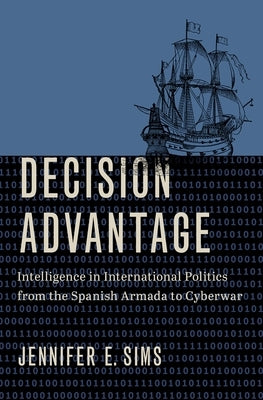 Decision Advantage: Intelligence in International Politics from the Spanish Armada to Cyberwar by Sims, Jennifer E.