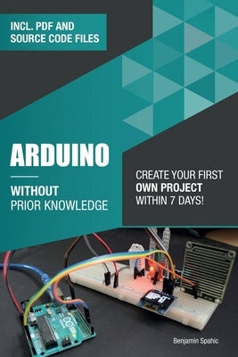 Arduino Without Prior Knowledge: Create your own first project within 7 days by Spahic, Benjamin