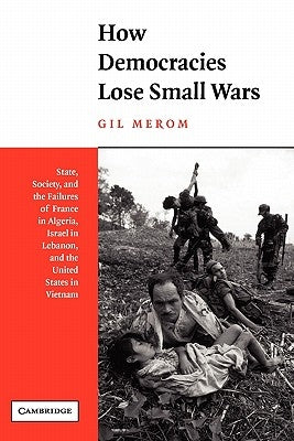 How Democracies Lose Small Wars: State, Society, and the Failures of France in Algeria, Israel in Lebanon, and the United States in Vietnam by Merom, Gil