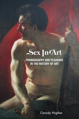 Sex In Art: Pornography and Pleasure In the History of Art by Hughes, Cassidy