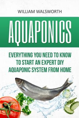 Aquaponics: Everything You Need to Know to Start an Expert DIY Aquaponic System from Home by Walsworth, William