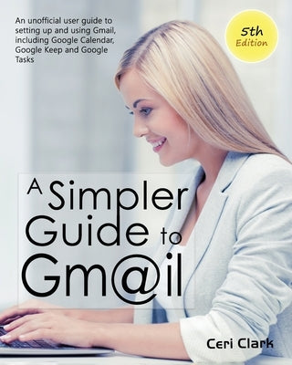 A Simpler Guide to Gmail 5th Edition: An Unofficial User Guide to Setting up and Using Gmail, Including Google Calendar, Google Keep and Google Tasks by Clark, Ceri