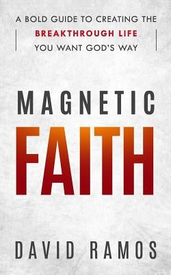 Magnetic Faith: A Bold Guide To Creating The Breakthrough Life You Want God's Way by Ramos, David