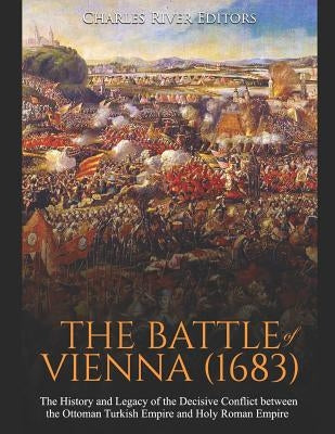 The Battle of Vienna (1683): The History and Legacy of the Decisive Conflict between the Ottoman Turkish Empire and Holy Roman Empire by Charles River Editors