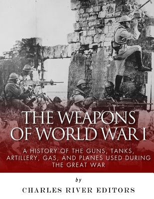 The Weapons of World War I: A History of the Guns, Tanks, Artillery, Gas, and Planes Used during the Great War by Charles River Editors