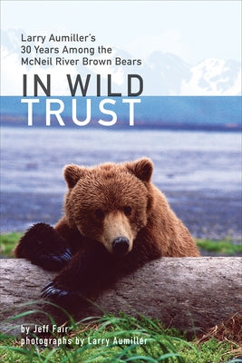 In Wild Trust: Larry Aumiller's Thirty Years Among the McNeil River Brown Bears by Fair, Jeff