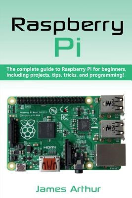 Raspberry Pi: The complete guide to Raspberry Pi for beginners, including projects, tips, tricks, and programming by Arthur, James