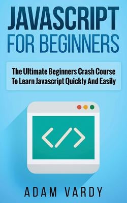 JavaScript for Beginners: The Ultimate Beginners Crash Course To Learn Javascript Quickly And Easily by Vardy, Adam