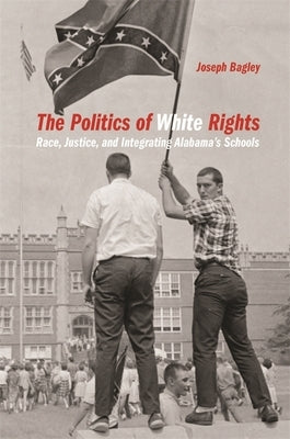 Politics of White Rights: Race, Justice, and Integrating Alabama's Schools by Bagley, Joseph