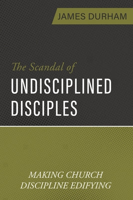 The Scandal of Undisciplined Disciples: Making Church Discipline Edifying by Durham, James