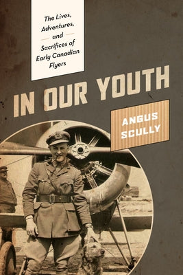 In Our Youth: The Lives, Adventures, and Sacrifices of Early Canadian Flyers by Scully, Angus