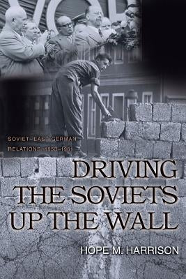 Driving the Soviets Up the Wall: Soviet-East German Relations, 1953-1961 by Harrison, Hope M.