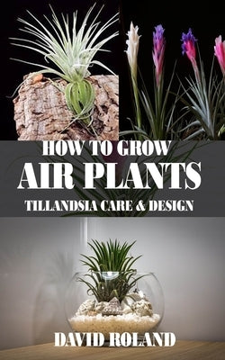 How to Grow Air Plants: Tillandsia Care and Design by Roland, David