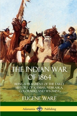 The Indian War of 1864: Being a Fragment of the Early History of Kansas, Nebraska, Colorado, and Wyoming by Ware, Eugene