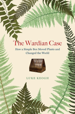 The Wardian Case: How a Simple Box Moved Plants and Changed the World by Keogh, Luke