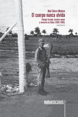 El cuerpo nunca olvida: Trabajo forzado, hombre nuevo y memoria en Cuba (1959-1980) by Sierra Madero, Abel