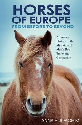 HORSES OF EUROPE FROM BEFORE TO BEYOND: A Concise History of the Migration of Man's Best Traveling Companion by Joachim, Anna B.