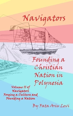 Navigators Forging a Culture and Founding a Nation Volume II, Navigators Founding a Christian Nation in Polynesia by Levi, Fata Ariu