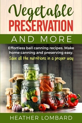 Vegetable Preservation and More: Effortless ball canning recipes. Make home canning and preserving easy. Save all the nutritions in a proper way. by Lombard, Heather