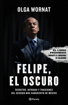 Felipe, El Oscuro: Secretos, Intrigas Y Traiciones del Sexenio Más Sangriento de México by Wornat, Olga