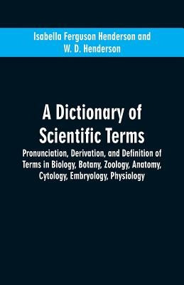 A dictionary of scientific terms: pronunciation, derivation, and definition of terms in biology, botany, zoology, anatomy, cytology, embryology, physi by Henderson, Isabella Ferguson