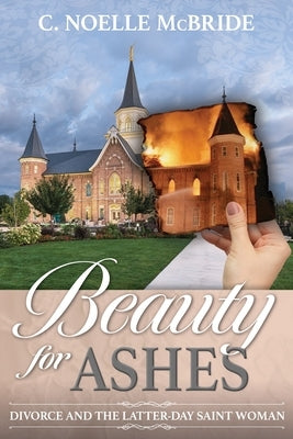 Beauty for Ashes: Divorce and the Latter-Day Saint Woman: Divorce and the Latter-Day Saint Woman by McBride, Noelle