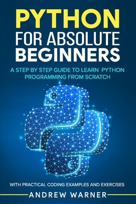 Python for Absolute Beginners: A Step by Step Guide to Learn Python Programming from Scratch, with Practical Coding Examples and Exercises by Warner, Andrew