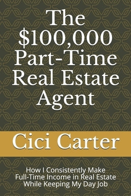 The $100,000 Part-Time Real Estate Agent: How I Consistently Make Full-Time Income in Real Estate While Keeping My Day Job by Carter, CICI