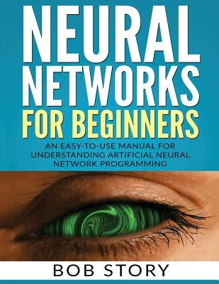 Neural Networks for Beginners: An Easy-to-Use Manual for Understanding Artificial Neural Network Programming by Story, Bob