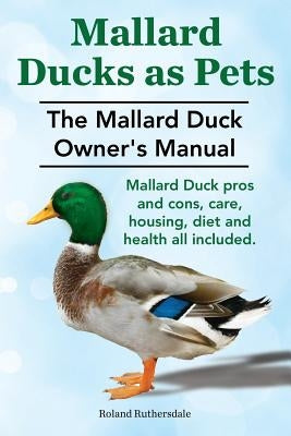 Mallard Ducks as Pets. The Mallard Duck Owner's Manual. Mallard Duck pros and cons, care, housing, diet and health all included. by Ruthersdale, Roland