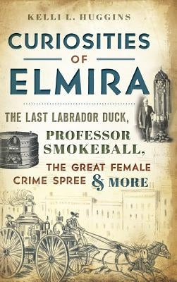 Curiosities of Elmira: The Last Labrador Duck, Professor Smokeball, the Great Female Crime Spree & More by Huggins, Kelli L.