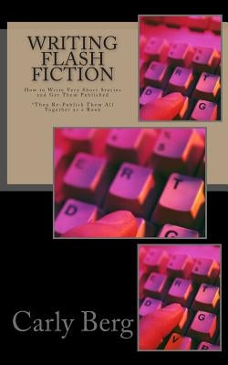 Writing Flash Fiction: How to Write Very Short Stories and Get Them Published. *Then Re-Publish Them All Together as a Book by Berg, Carly