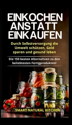 Einkochen anstatt Einkaufen - Durch Selbstversorgung die Umwelt schützen, Geld sparen und gesund leben: Die 150 besten Alternativen zu den beliebteste by Kitchen, Smart Natural