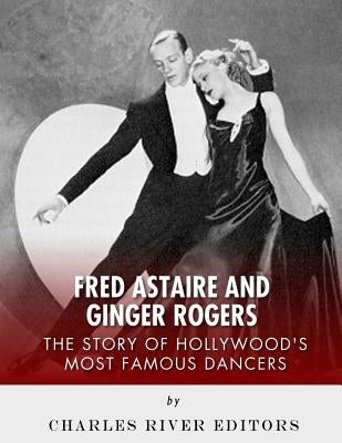 Fred Astaire and Ginger Rogers: The Story of Hollywood's Most Famous Dancers by Charles River Editors