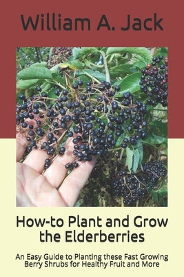 How-to Plant and Grow the Elderberries: An Easy Guide to Planting these Fast Growing Berry Shrubs for Healthy Fruit and More by Jack, William a.