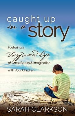 Caught Up in a Story: Fostering a Storyformed Life of Great Books & Imagination with Your Children by Clarkson, Sarah