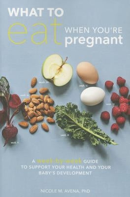 What to Eat When You're Pregnant: A Week-By-Week Guide to Support Your Health and Your Baby's Development by Avena, Nicole M.