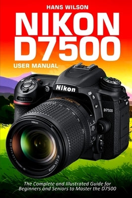 Nikon D7500 User Manual: The Complete and Illustrated Guide for Beginners and Seniors to Master the D7500 by Wilson, Hans