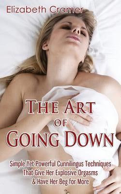 The Art of Going Down: Simple Yet Powerful Cunnilingus Techniques That Give Her Explosive Orgasms & Have Her Beg for More by Cramer, Elizabeth