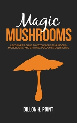 Magic Mushrooms: A Beginner's Guide to Psychedelic Mushrooms, Microdosing and Growing Psilocybin Mushrooms by Point, Dillon H.